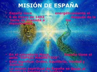 MISIÓN DE ESPAÑA España nace  energéticamente el  6 de Enero de 1492  después de la  toma de Granada a  los musulmanes.  En el calendario Maya,  España tiene el sello “ESPEjO MAGNÉTICO”.  Esto significa: Orden, Equilibrio, Verdad y Justicia. La misión espiritual de España es  llevar al mundo la Verdad y la Justiçia. 