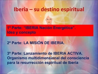 Iberia – su destino espiritual 1ª Parte: “IBERIA Nación Energética”.  Idea y concepto  2ª Parte: LA MISIÓN DE IBERIA. 3ª Parte: Lanzamiento de IBERIA ACTIVA. Organismo multidimensional del consciencia para la resurrección espiritual de Iberia 