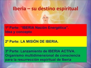 Iberia – su destino espiritual 1ª Parte: “IBERIA Nación Energética”.  Idea y concepto  2ª Parte: LA MISIÓN DE IBERIA. 3ª Parte: Lanzamiento de IBERIA ACTIVA. Organismo multidimensional de consciencia para la resurrección espiritual de Iberia 