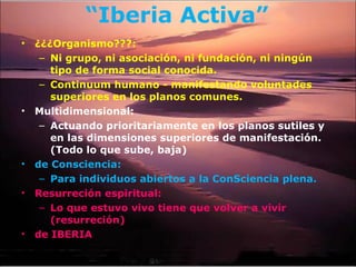 “ Iberia Activa” ¿¿¿Organismo???:  Ni grupo, ni asociación, ni fundación, ni ningún tipo de forma social conocida.  Continuum humano - manifestando voluntades superiores en los planos comunes.  Multidimensional: Actuando prioritariamente en los planos sutiles y en las dimensiones superiores de manifestación. (Todo lo que sube, baja) de Consciencia:  Para individuos abiertos a la ConSciencia plena. Resurreción espiritual: Lo que estuvo vivo tiene que volver a vivir (resurreción) de IBERIA 