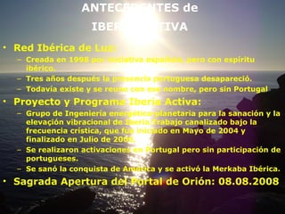 ANTECEDENTES de  IBERIA ACTIVA   Red Ibérica de Luz: Creada en 1998 por iniciativa española, pero con espíritu ibérico. Tres años después la presencia portuguesa desapareció. Todavía existe y se reune con ese nombre, pero sin Portugal Proyecto y Programa Iberia Activa: Grupo de Ingeniería energético-planetaria para la sanación y la elevaçión vibracional de Iberia.Trabajo canalizado bajo la frecuencia crística, que fue iniciado en Mayo de 2004 y finalizado en Julio de 2006. Se realizaron activaciones en Portugal pero sin participación de portugueses. Se sanó la conquista de América y se activó la Merkaba Ibérica. Sagrada Apertura del Portal de Orión: 08.08.2008 