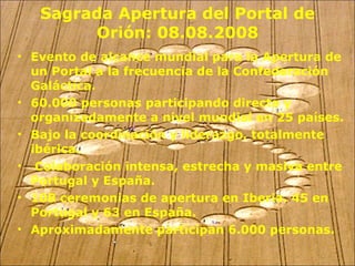 Sagrada Apertura del Portal de Orión: 08.08.2008 Evento de alcance mundial para la Apertura de un Portal a la frecuencia de la Confederación Galáctica. 60.000 personas participando directa y organizadamente a nivel mundial en 25 países. Bajo la coordinación y liderazgo, totalmente ibérica. Colaboración intensa, estrecha y masiva entre Portugal y España. 108 ceremonias de apertura en Iberia. 45 en Portugal y 63 en España. Aproximadamente participan 6.000 personas. 