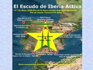 Peña Cabarga Santander - Cantabria Playa Mar de Fora Fisterra – A Coruña Iglesia de Santa María O Cebreiro-Lugo Torcal de Antequera Antequera - Malaga Escuela de Navegación de Sagres. Cabo de Sagres - Algarve Santuario del Bom  Jesús - Braga Cañón del Rio Lobos Ucero - Soria Ermita de San Pau Montaña de Montserrat-  Barcelona Monasterio de San Salvador Horta de San Joan - Tarragona Cerro de los Angeles Getafe - Madrid Ermita Virgen del Mar de Torregarcía Cabo de Gata - Almería Once ceremonias simultaneas en los siguientes puntos . 1 º de Mayo 2009:Dia de la Resurrección Espiritual de Iberia. Día de mayor Consciencia Solar El Escudo de Iberia Activa El Escudo de Iberia Activa 