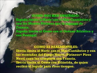 COMO NOS HAN ENSEÑADO:  España limita al Norte con el Mar Cantábrico y con los Montes Pirineos que la  separan  de Francia. España limita al Oeste con el Océano Atlántico y con Portugal. COMO ES REALMENTE ES: Iberia limita al Norte con el Mar Cantábrico y con las montañas del Fuego Nuevo (Pirineos= Piros Neos) cuya luz comparte con Francia. Iberia limita al Oeste con Atlántida, de quien recibió el legado para estos tiempos. 