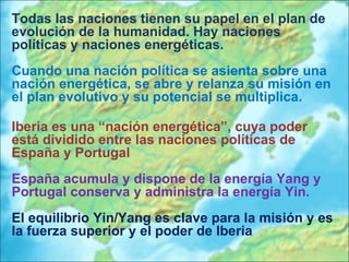 Todas las naciones tienen su papel en el plan de evolución de la humanidad. Hay naciones políticas y naciones energéticas. Cuando una nación política se asienta sobre una nación energética, se abre y relanza su misión en el plan evolutivo y su potencial se multiplica.  Iberia es una “nación energética”, cuya poder está dividido entre las naciones políticas de España y Portugal España acumula y dispone de la energía Yang y Portugal conserva y administra la energía Yin.  El equilibrio Yin/Yang es clave para la misión y es la fuerza superior y el poder de Iberia 