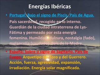 Energías Ibéricas Portugal: Bajo el signo de Piscis. País de Agua. País sacerdotal, recogido en lo interno. Guardián de la ciudad intraterrena de Lys- Fátima y permeado por esta energía femenina. Humildad, dulzura, nostalgia (fado), melancolía (saudade). País de la Madre. España: Sobre o signo de Sagitario. País de Fuego.  Arquetipo del Toro y del Guerrero. Acción, fuerza, agresividad, expansión, irradiación. Energía solar magnificada.  