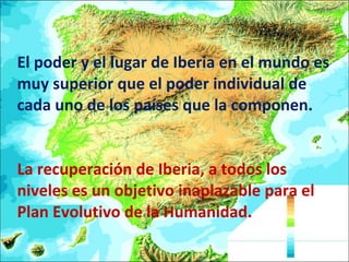 El poder y el lugar de Iberia en el mundo es muy superior que el poder individual de cada uno de los países que la componen.  La recuperación de Iberia, a todos los niveles es un objetivo inaplazable para el Plan Evolutivo de la Humanidad. 