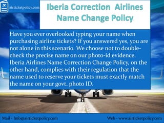 Have you ever overlooked typing your name when
purchasing airline tickets? If you answered yes, you are
not alone in this scenario. We choose not to double-
check the precise name on our photo-id evidence.
Iberia Airlines Name Correction Change Policy, on the
other hand, complies with their regulation that the
name used to reserve your tickets must exactly match
the name on your govt. photo ID.
Mail - Info@airticketpolicy.com Web - www.airticketpolicy.com
 