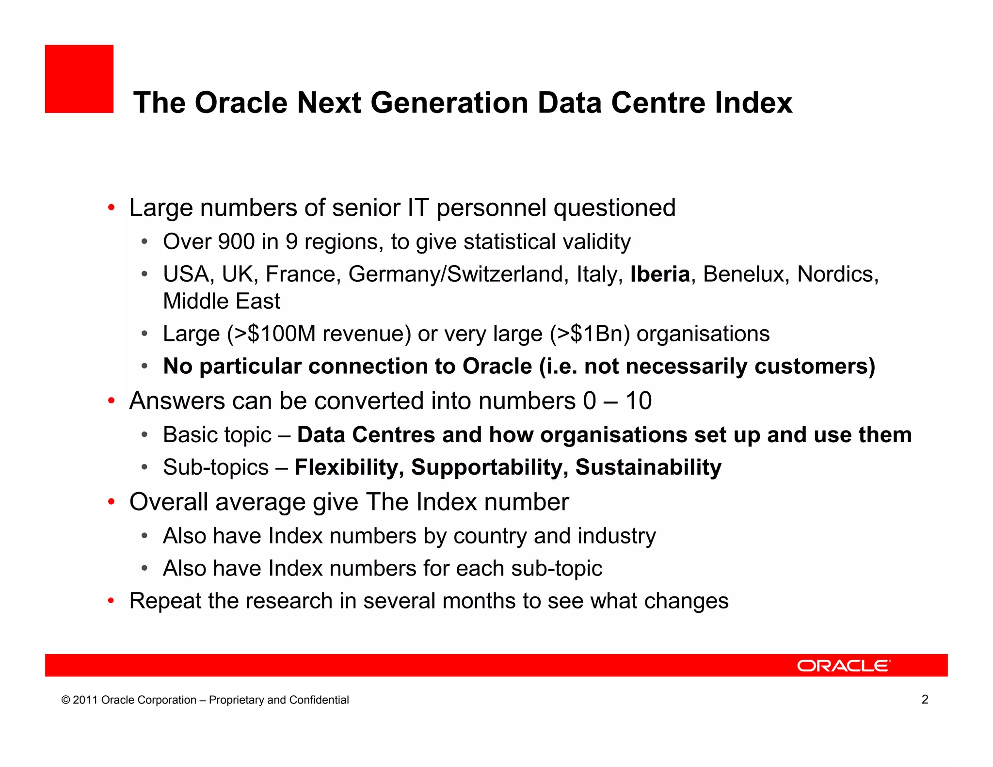The Oracle Next Generation Data Centre Index


        • Large numbers of senior IT personnel questioned
               • Over 900 in 9 regions, to give statistical validity
               • USA, UK, France, Germany/Switzerland, Italy, Iberia, Benelux, Nordics,
                 Middle East
               • Large (>$100M revenue) or very large (>$1Bn) organisations
               • No particular connection to Oracle (i.e. not necessarily customers)
        • Answers can be converted into numbers 0 – 10
               • Basic topic – Data Centres and how organisations set up and use them
               • Sub-topics – Flexibility, Supportability, Sustainability
        • Overall average give The Index number
           • Also have Index numbers by country and industry
           • Also have Index numbers for each sub-topic
        • Repeat the research in several months to see what changes



© 2011 Oracle Corporation – Proprietary and Confidential                                  2
 