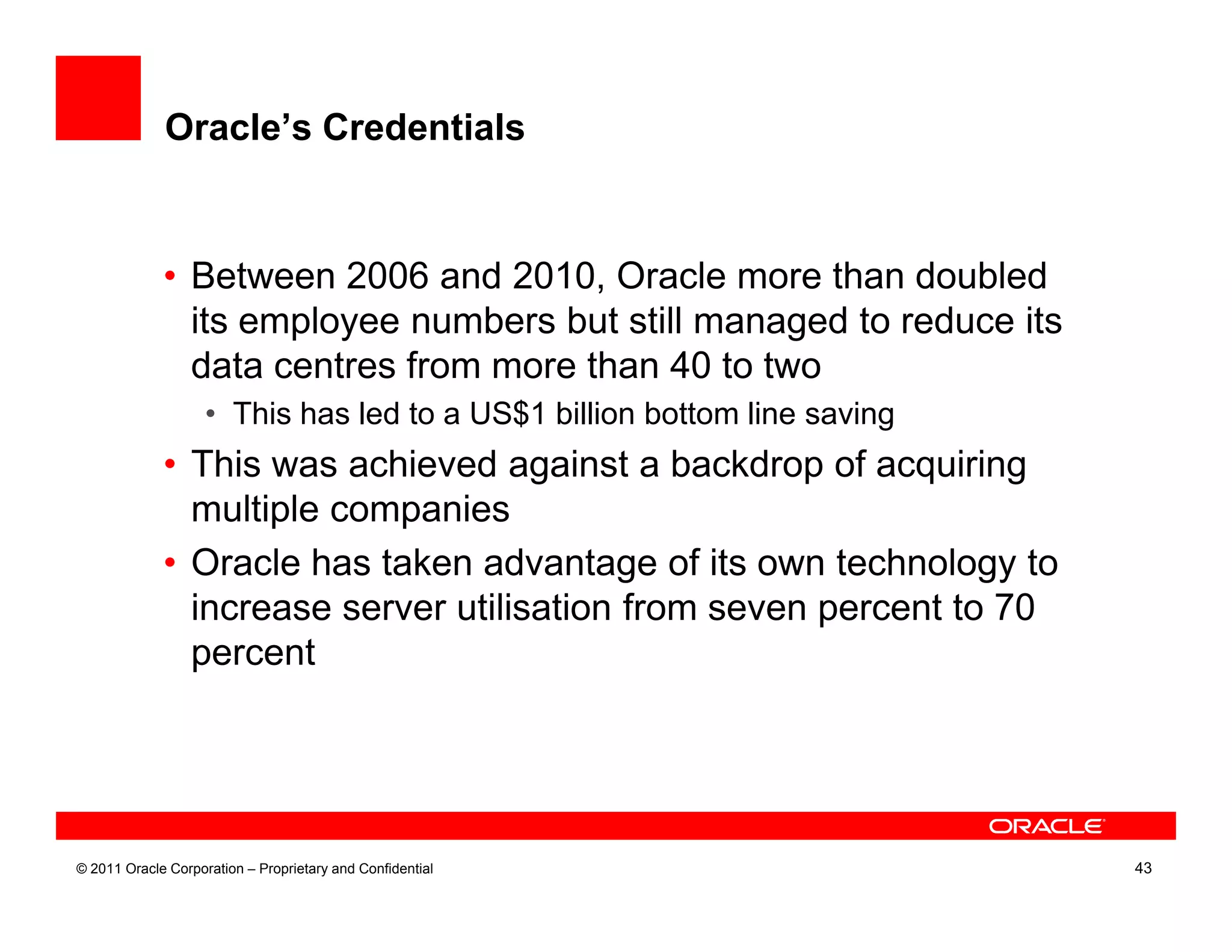 Oracle’s Credentials


             • Between 2006 and 2010, Oracle more than doubled
               its employee numbers but still managed to reduce its
               data centres from more than 40 to two
                    • This has led to a US$1 billion bottom line saving
             • This was achieved against a backdrop of acquiring
               multiple companies
             • Oracle has taken advantage of its own technology to
               increase server utilisation from seven percent to 70
               percent




© 2011 Oracle Corporation – Proprietary and Confidential                  43
 