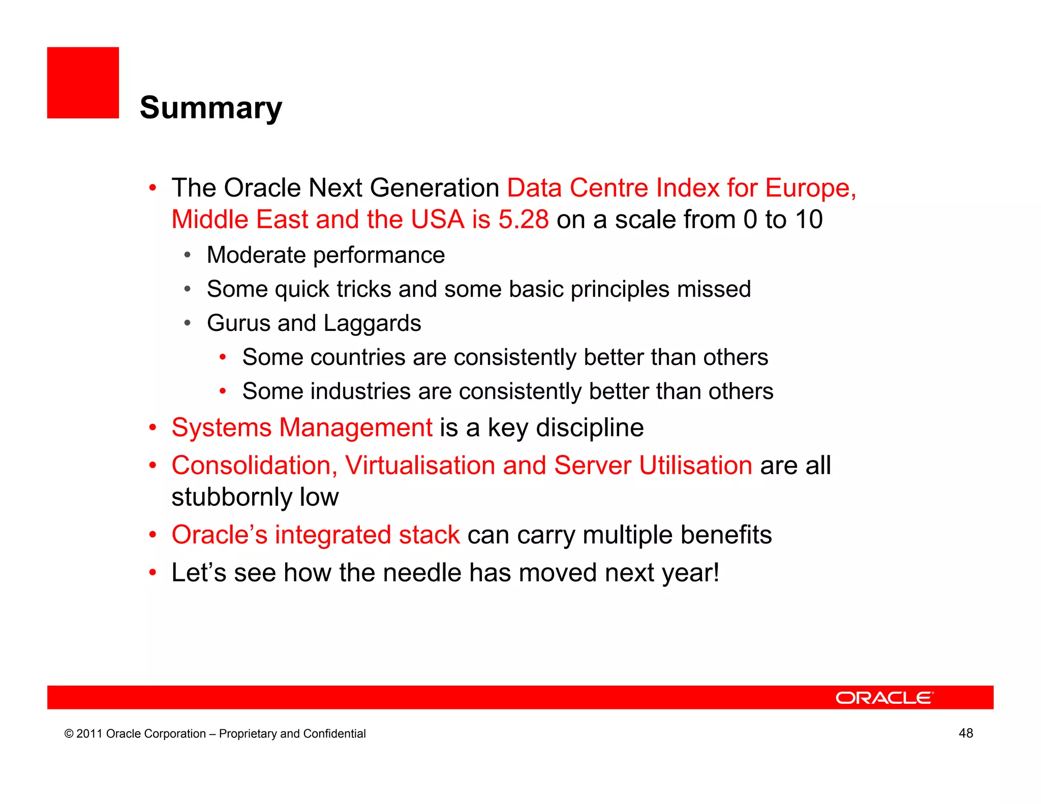 Summary

               • The Oracle Next Generation Data Centre Index for Europe,
                 Middle East and the USA is 5.28 on a scale from 0 to 10
                     • Moderate performance
                     • Some quick tricks and some basic principles missed
                     • Gurus and Laggards
                        • Some countries are consistently better than others
                        • Some industries are consistently better than others
               • Systems Management is a key discipline
               • Consolidation, Virtualisation and Server Utilisation are all
                 stubbornly low
               • Oracle’s integrated stack can carry multiple benefits
               • Let’s see how the needle has moved next year!




© 2011 Oracle Corporation – Proprietary and Confidential                        48
 