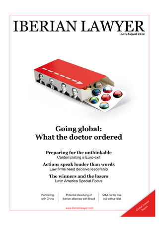 IBERIAN LAWYER                                                    July/August 2012




       Going global:
  What the doctor ordered

      Preparing for the unthinkable
                 Contemplating a Euro-exit
    Actions speak louder than words
         Law ﬁrms need decisive leadership
         The winners and the losers
                Latin America Special Focus


   Partnering          Potential dissolving of      M&A on the rise,
                                                             he
   with China       Iberian alliances with Brazil   but with a twist
                                                                                           l
                                                                                        ua
                                                                                   A nn
                      www.iberianlawyer.com                                      al ort
                                                                            G lob Rep
 