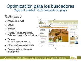 Optimización para los buscadores
           Mejora el resultado de la búsqueda sin pagar

Optimizado:
   Arquitectura web
   URLs
   Enlaces
   Títulos, Textos, Plantillas,
    Palabras claves, Descripciones
   Tiempo
    (no se cambia URL principal)

   Filtrar contenido duplicado
   Google, Yahoo sitemaps
    autoupdate
 