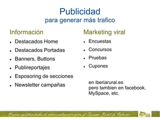 Publicidad
                para generar más trafico
Información                   Marketing viral
   Destacados Home              Encuestas
   Destacados Portadas          Concursos
   Banners, Buttons             Pruebas

   Publireportajes              Cupones

   Esposoring de secciones
                                  en iberiarural.es
   Newsletter campañas
                                  pero tambien en facebook,
                                  MySpace, etc.
 