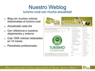 Nuestro Weblog
                 turismo rural con mucha actualidad

   Blog con muchas noticias
    relacionadas al turismo rural
   Actualizado cada día
   Con referencia a nuestros
    alojamientos y entorno
   Casi 1000 noticias redactadas
    en 12 meses
   Periodistas profesionales
 