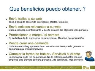Que beneficios puedo obtener..?
   Envía trafico a su web
    boca a boca de contenido interesante, ofertas, fotos etc.

   Envía enlaces relevantes a su web
    Date a conocer, se interesante y que te enlacen los bloggers y los portales.

   Promocionar la marca / el nombre
    Si se habla de ti, es bueno para la venta / Gestión de reputación

   Puede crear una demanda
    Un buen marketing y presencia en los redes sociales puede generar la
    demanda a su producto/servicio

   Cambiar la forma de hablar / Servicios al cliente
    La red social es la red de personas. No te enfrentas a hablar con una
    empresa sino siempre con una persona... da confianza.. más cercano.
 