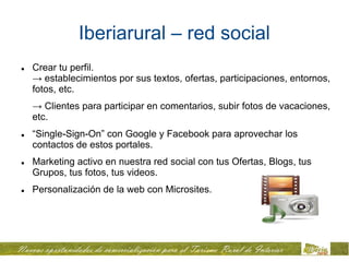 Iberiarural – red social
   Crear tu perfil.
    → establecimientos por sus textos, ofertas, participaciones, entornos,
    fotos, etc.
    → Clientes para participar en comentarios, subir fotos de vacaciones,
    etc.
   “Single-Sign-On” con Google y Facebook para aprovechar los
    contactos de estos portales.
   Marketing activo en nuestra red social con tus Ofertas, Blogs, tus
    Grupos, tus fotos, tus videos.
   Personalización de la web con Microsites.
 