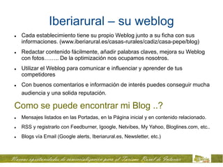 Iberiarural – su weblog
   Cada establecimiento tiene su propio Weblog junto a su ficha con sus
    informaciones. (www.iberiarural.es/casas-rurales/cadiz/casa-pepe/blog)
   Redactar contenido fácilmente, añadir palabras claves, mejora su Weblog
    con fotos…….. De la optimización nos ocupamos nosotros.
   Utilizar el Weblog para comunicar e influenciar y aprender de tus
    competidores
   Con buenos comentarios e información de interés puedes conseguir mucha
    audiencia y una solida reputación.

Como se puede encontrar mi Blog ..?
   Mensajes listados en las Portadas, en la Página inicial y en contenido relacionado.
   RSS y registrarlo con Feedburner, Igoogle, Netvibes, My Yahoo, Bloglines.com, etc..
   Blogs vía Email (Google alerts, Iberiarural.es, Newsletter, etc.)
 