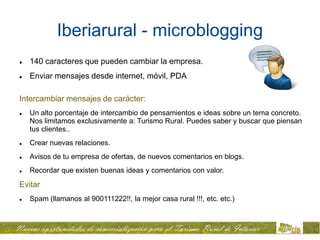 Iberiarural - microblogging
   140 caracteres que pueden cambiar la empresa.
   Enviar mensajes desde internet, móvil, PDA

Intercambiar mensajes de carácter:
   Un alto porcentaje de intercambio de pensamientos e ideas sobre un tema concreto.
    Nos limitamos exclusivamente a: Turismo Rural. Puedes saber y buscar que piensan
    tus clientes..
   Crear nuevas relaciones.
   Avisos de tu empresa de ofertas, de nuevos comentarios en blogs.
   Recordar que existen buenas ideas y comentarios con valor.
Evitar
   Spam (llamanos al 900111222!!, la mejor casa rural !!!, etc. etc.)
 