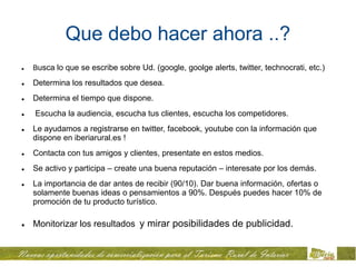 Que debo hacer ahora ..?
   Busca lo que se escribe sobre Ud. (google, goolge alerts, twitter, technocrati, etc.)

   Determina los resultados que desea.
   Determina el tiempo que dispone.
   Escucha la audiencia, escucha tus clientes, escucha los competidores.
   Le ayudamos a registrarse en twitter, facebook, youtube con la información que
    dispone en iberiarural.es !
   Contacta con tus amigos y clientes, presentate en estos medios.
   Se activo y participa – create una buena reputación – interesate por los demás.
   La importancia de dar antes de recibir (90/10). Dar buena información, ofertas o
    solamente buenas ideas o pensamientos a 90%. Después puedes hacer 10% de
    promoción de tu producto turístico.

   Monitorizar los resultados y mirar posibilidades de publicidad.
 