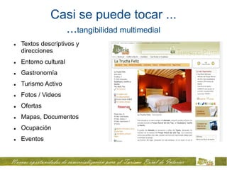 Casi se puede tocar ...
                ...tangibilidad multimedial
   Textos descriptivos y
    direcciones
   Entorno cultural
   Gastronomía
   Turismo Activo
   Fotos / Videos
   Ofertas
   Mapas, Documentos
   Ocupación
   Eventos
 