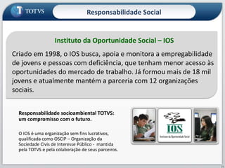 Instituto da Oportunidade Social – IOS
Criado em 1998, o IOS busca, apoia e monitora a empregabilidade
de jovens e pessoas com deficiência, que tenham menor acesso às
oportunidades do mercado de trabalho. Já formou mais de 18 mil
jovens e atualmente mantém a parceria com 12 organizações
sociais.
Responsabilidade socioambiental TOTVS:
um compromisso com o futuro.
O IOS é uma organização sem fins lucrativos,
qualificada como OSCIP – Organização da
Sociedade Civis de Interesse Público - mantida
pela TOTVS e pela colaboração de seus parceiros.
Responsabilidade Social
23
 