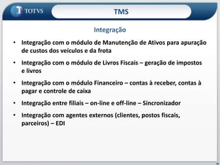 61
• Integração com o módulo de Manutenção de Ativos para apuração
de custos dos veículos e da frota
• Integração com o módulo de Livros Fiscais – geração de impostos
e livros
• Integração com o módulo Financeiro – contas à receber, contas à
pagar e controle de caixa
• Integração entre filiais – on-line e off-line – Sincronizador
• Integração com agentes externos (clientes, postos fiscais,
parceiros) – EDI
Integração
TMS
 