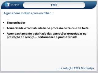 65
• Sincronizador
• Acuracidade e confiabilidade no processo de cálculo de frete
• Acompanhamento detalhado das operações executadas na
prestação de serviço – performance e produtividade
...a solução TMS Microsiga.
Alguns bons motivos para escolher ...
TMS
 
