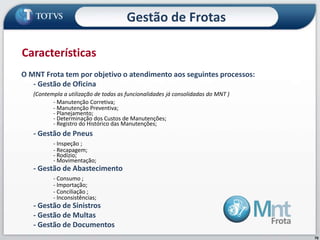 70
O MNT Frota tem por objetivo o atendimento aos seguintes processos:
- Gestão de Oficina
(Contempla a utilização de todas as funcionalidades já consolidadas do MNT )
- Manutenção Corretiva;
- Manutenção Preventiva;
- Planejamento;
- Determinação dos Custos de Manutenções;
- Registro do Histórico das Manutenções;
- Gestão de Pneus
- Inspeção ;
- Recapagem;
- Rodízio;
- Movimentação;
- Gestão de Abastecimento
- Consumo ;
- Importação;
- Conciliação ;
- Inconsistências;
- Gestão de Sinistros
- Gestão de Multas
- Gestão de Documentos
Características
Gestão de Frotas
 