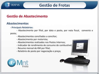 77
Abastecimentos
- Principais Relatórios:
- Abastecimento por filial, por data e posto, por nota fiscal, convenio e
posto;
- Abastecimentos conciliados a conciliar;
- Abastecimento por motorista;
- Abastecimentos realizados nos Postos Internos;
- Indicador de rendimento de consumo de combustível;
- Resumo mensal de KM por filial;
- Relatório de posto por negociação e preço;
Gestão de Abastecimento
Gestão de Frotas
 