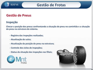 82
Inspeção
Checar a posição dos pneus confrontando a situação do pneu no caminhão x a situação
do pneu na estrutura do sistema.
- Registro das inspeções realizadas;
- Atualização do sulco;
- Atualização da posição do pneu na estrutura;
- Controle dos ciclos de inspeções;
- Status da situação das inspeções nas filiais;
Gestão de Pneus
Gestão de Frotas
 