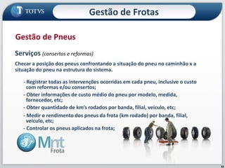 83
Serviços (consertos e reformas)
Checar a posição dos pneus confrontando a situação do pneu no caminhão x a
situação do pneu na estrutura do sistema.
- Registrar todas as intervenções ocorridas em cada pneu, inclusive o custo
com reformas e/ou consertos;
- Obter informações de custo médio do pneu por modelo, medida,
fornecedor, etc;
- Obter quantidade de km’s rodados por banda, filial, veículo, etc;
- Medir o rendimento dos pneus da frota (km rodado) por banda, filial,
veículo, etc;
- Controlar os pneus aplicados na frota;
Gestão de Pneus
Gestão de Frotas
 