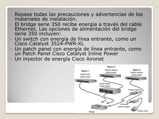  Repase todas las precauciones y advertencias de los
materiales de instalación.
 El bridge serie 350 recibe energía a través del cable
Ethernet. Las opciones de alimentación del bridge
serie 350 incluyen:
 Un switch con energía de línea entrante, como un
Cisco Catalyst 3524-PWR-XL
 Un patch panel con energía de línea entrante, como
un Patch Panel Cisco Catalyst Inline Power
 Un inyector de energía Cisco Aironet
 