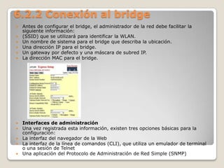 6.2.2 Conexión al bridge
 Antes de configurar el bridge, el administrador de la red debe facilitar la
siguiente información:
 (SSID) que se utilizará para identificar la WLAN.
 Un nombre de sistema para el bridge que describa la ubicación.
 Una dirección IP para el bridge.
 Un gateway por defecto y una máscara de subred IP.
 La dirección MAC para el bridge.
 Interfaces de administración
 Una vez registrada esta información, existen tres opciones básicas para la
configuración:
 La interfaz del navegador de la Web
 La interfaz de la línea de comandos (CLI), que utiliza un emulador de terminal
o una sesión de Telnet
 Una aplicación del Protocolo de Administración de Red Simple (SNMP)
 