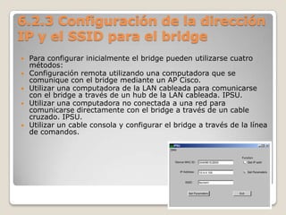 6.2.3 Configuración de la dirección
IP y el SSID para el bridge
 Para configurar inicialmente el bridge pueden utilizarse cuatro
métodos:
 Configuración remota utilizando una computadora que se
comunique con el bridge mediante un AP Cisco.
 Utilizar una computadora de la LAN cableada para comunicarse
con el bridge a través de un hub de la LAN cableada. IPSU.
 Utilizar una computadora no conectada a una red para
comunicarse directamente con el bridge a través de un cable
cruzado. IPSU.
 Utilizar un cable consola y configurar el bridge a través de la línea
de comandos.
 