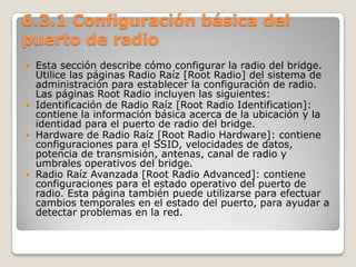 6.3.1 Configuración básica del
puerto de radio
 Esta sección describe cómo configurar la radio del bridge.
Utilice las páginas Radio Raíz [Root Radio] del sistema de
administración para establecer la configuración de radio.
Las páginas Root Radio incluyen las siguientes:
 Identificación de Radio Raíz [Root Radio Identification]:
contiene la información básica acerca de la ubicación y la
identidad para el puerto de radio del bridge.
 Hardware de Radio Raíz [Root Radio Hardware]: contiene
configuraciones para el SSID, velocidades de datos,
potencia de transmisión, antenas, canal de radio y
umbrales operativos del bridge.
 Radio Raíz Avanzada [Root Radio Advanced]: contiene
configuraciones para el estado operativo del puerto de
radio. Esta página también puede utilizarse para efectuar
cambios temporales en el estado del puerto, para ayudar a
detectar problemas en la red.
 