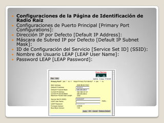  Configuraciones de la Página de Identificación de
Radio Raíz
 Configuraciones de Puerto Principal [Primary Port
Configurations]:
 Dirección IP por Defecto [Default IP Address]:
 Máscara de Subred IP por Defecto [Default IP Subnet
Mask]:
 ID de Configuración del Servicio [Service Set ID] (SSID):
 Nombre de Usuario LEAP [LEAP User Name]:
 Password LEAP [LEAP Password]:
 