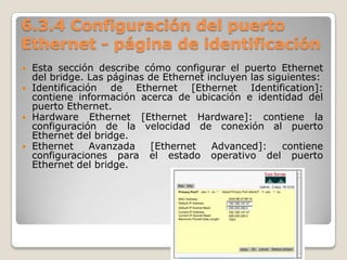 6.3.4 Configuración del puerto
Ethernet - página de identificación
 Esta sección describe cómo configurar el puerto Ethernet
del bridge. Las páginas de Ethernet incluyen las siguientes:
 Identificación de Ethernet [Ethernet Identification]:
contiene información acerca de ubicación e identidad del
puerto Ethernet.
 Hardware Ethernet [Ethernet Hardware]: contiene la
configuración de la velocidad de conexión al puerto
Ethernet del bridge.
 Ethernet Avanzada [Ethernet Advanced]: contiene
configuraciones para el estado operativo del puerto
Ethernet del bridge.
 