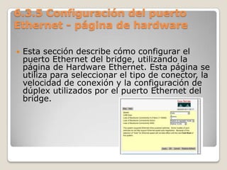 6.3.5 Configuración del puerto
Ethernet - página de hardware
 Esta sección describe cómo configurar el
puerto Ethernet del bridge, utilizando la
página de Hardware Ethernet. Esta página se
utiliza para seleccionar el tipo de conector, la
velocidad de conexión y la configuración de
dúplex utilizados por el puerto Ethernet del
bridge.
 