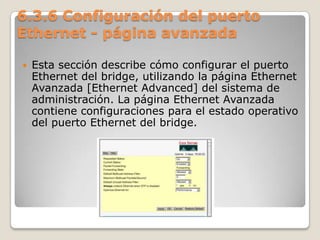6.3.6 Configuración del puerto
Ethernet - página avanzada
 Esta sección describe cómo configurar el puerto
Ethernet del bridge, utilizando la página Ethernet
Avanzada [Ethernet Advanced] del sistema de
administración. La página Ethernet Avanzada
contiene configuraciones para el estado operativo
del puerto Ethernet del bridge.
 
