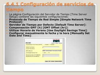 6.4.1 Configuración de servicios de
tiempo
 La página Configuración del Servidor de Tiempo [Time Server
Setup] contiene las siguientes configuraciones:
 Protocolo de Tiempo de Red Simple [Simple Network Time
Protocol]:
 Servidor de Tiempo por Defecto [Default Time Server]:
 Compensación GMT (h) [GMT Offset (hr)]:
 Utilizar Horario de Verano [Use Daylight Savings Time]:
 Configurar manualmente la fecha y la hora [Manually Set
Date and Time]:
 