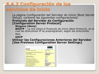 6.4.2 Configuración de los
servicios de inicio
 La página Configuración del Servidor de Inicio [Boot Server
Setup], contiene las siguientes configuraciones:
 Protocolo del Servidor de Configuración
[Configuration Server Protocol]
◦ Ninguno [None]
◦ BOOTP – La red utiliza el Protocolo de Inicio [Boot Protocol], en el
cual las direcciones IP se preprograman, según las direcciones
MAC.
◦ DHCP
 Utilizar las Configuraciones Anteriores del Servidor
[Use Previous Configuration Server Settings]
 