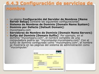 6.4.3 Configuración de servicios de
nombre
 La página Configuración del Servidor de Nombres [Name
Server Setup] contiene las siguientes configuraciones:
 Sistema de Nombres de Dominio [Domain Name System]:
 Dominio por Defecto [Default Domain]:
 mycompany.com
 Servidores de Nombre de Dominio [Domain Name Servers]:
 Sufijo del Dominio [Domain Suffix]: Por ejemplo, en el
dominio “mycompany.com", el nombre completo de una
computadora podría ser “mycomputer.mycompany.com”. Con el
sufijo de dominio configurado como “mycompany.com”, el nombre
se mostraría en las páginas del sistema de administración como
“mycomputer.”
 