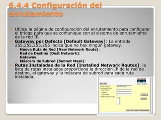 6.4.4 Configuración del
enrutamiento
 Utilice la página de configuración del enrutamiento para configurar
el bridge para que se comunique con el sistema de enrutamiento
de la red IP.
 Gateway por Defecto [Default Gateway]: La entrada
255.255.255.255 indica que no hay ningún gateway.
◦ Nueva Ruta de Red [New Network Route]:
◦ Red de Destino [Dest Network]:
◦ Gateway:
◦ Máscara de Subred [Subnet Mask]:
 Rutas Instaladas de la Red [Installed Network Routes]: la
lista de rutas instaladas proporciona la dirección IP de la red de
destino, el gateway y la máscara de subred para cada ruta
instalada.
 