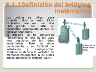 6.1.1Definición del bridging
inalámbrico
Los bridges se utilizan para
conectar dos o más LANs
cableadas, para crear una única
LAN grande. Las LANs se
encuentran usualmente dentro de
edificios separados.
El bridging se ha convertido
rápidamente en uno de los usos
más populares de las redes
inalámbricas. Esto se debe
parcialmente a su facilidad de
instalación y configuración.
También se debe a la variedad de
mercados emergentes, a los cuales
puede aplicarse el bridging WLAN.
 