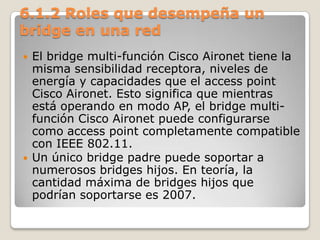 6.1.2 Roles que desempeña un
bridge en una red
 El bridge multi-función Cisco Aironet tiene la
misma sensibilidad receptora, niveles de
energía y capacidades que el access point
Cisco Aironet. Esto significa que mientras
está operando en modo AP, el bridge multi-
función Cisco Aironet puede configurarse
como access point completamente compatible
con IEEE 802.11.
 Un único bridge padre puede soportar a
numerosos bridges hijos. En teoría, la
cantidad máxima de bridges hijos que
podrían soportarse es 2007.
 