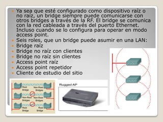 Ya sea que esté configurado como dispositivo raíz o
no raíz, un bridge siempre puede comunicarse con
otros bridges a través de la RF. El bridge se comunica
con la red cableada a través del puerto Ethernet.
Incluso cuando se lo configura para operar en modo
access point.
 Seis roles, que un bridge puede asumir en una LAN:
 Bridge raíz
 Bridge no raíz con clientes
 Bridge no raíz sin clientes
 Access point raíz
 Access point repetidor
 Cliente de estudio del sitio
 