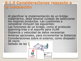 6.1.3 Consideraciones respecto a
la instalación
 Al planificar la implementación de un bridge
inalámbrico, debe tenerse cuidado de seleccionar
los mejores productos. Las cuestiones a
considerar incluyen las siguientes:
 Las funciones de un bridge, como el protocolo
spanning-tree o el soporte para VLAN
 Distancia y velocidad de datos necesarias
 Antenas opcionales, para incrementar la distancia
 Consideraciones sobre el exterior, como disipador
de rayos
 Sellado de las conexiones coax
 