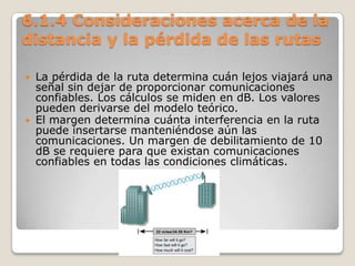6.1.4 Consideraciones acerca de la
distancia y la pérdida de las rutas
 La pérdida de la ruta determina cuán lejos viajará una
señal sin dejar de proporcionar comunicaciones
confiables. Los cálculos se miden en dB. Los valores
pueden derivarse del modelo teórico.
 El margen determina cuánta interferencia en la ruta
puede insertarse manteniéndose aún las
comunicaciones. Un margen de debilitamiento de 10
dB se requiere para que existan comunicaciones
confiables en todas las condiciones climáticas.
 