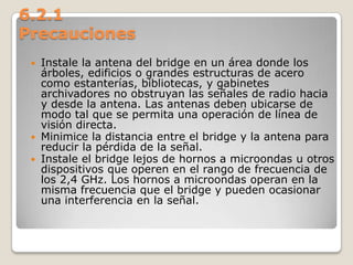 6.2.1
Precauciones
 Instale la antena del bridge en un área donde los
árboles, edificios o grandes estructuras de acero
como estanterías, bibliotecas, y gabinetes
archivadores no obstruyan las señales de radio hacia
y desde la antena. Las antenas deben ubicarse de
modo tal que se permita una operación de línea de
visión directa.
 Minimice la distancia entre el bridge y la antena para
reducir la pérdida de la señal.
 Instale el bridge lejos de hornos a microondas u otros
dispositivos que operen en el rango de frecuencia de
los 2,4 GHz. Los hornos a microondas operan en la
misma frecuencia que el bridge y pueden ocasionar
una interferencia en la señal.
 